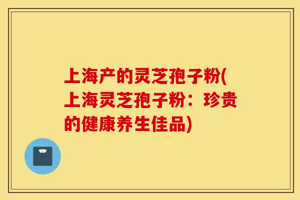 上海产的灵芝孢子粉(上海灵芝孢子粉：珍贵的健康养生佳品)-第1张图片-灵芝之家
