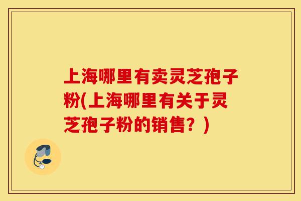 上海哪里有卖灵芝孢子粉(上海哪里有关于灵芝孢子粉的销售？)-第1张图片-灵芝之家