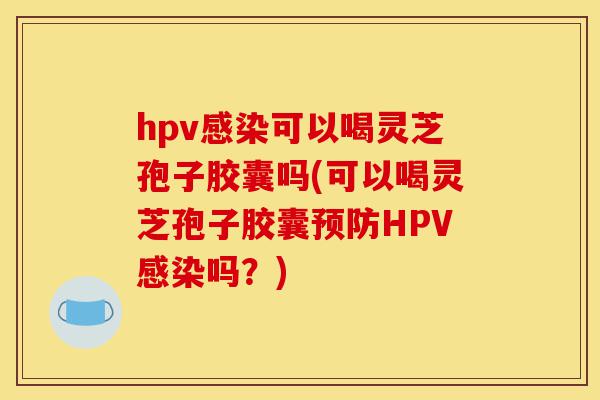hpv感染可以喝灵芝孢子胶囊吗(可以喝灵芝孢子胶囊预防HPV感染吗？)-第1张图片-灵芝之家