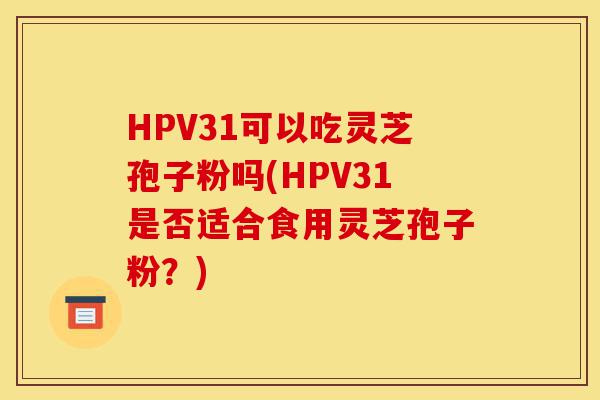 HPV31可以吃灵芝孢子粉吗(HPV31是否适合食用灵芝孢子粉？)-第1张图片-灵芝之家