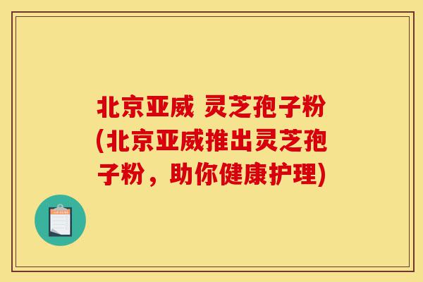北京亚威 灵芝孢子粉(北京亚威推出灵芝孢子粉，助你健康护理)-第1张图片-灵芝之家
