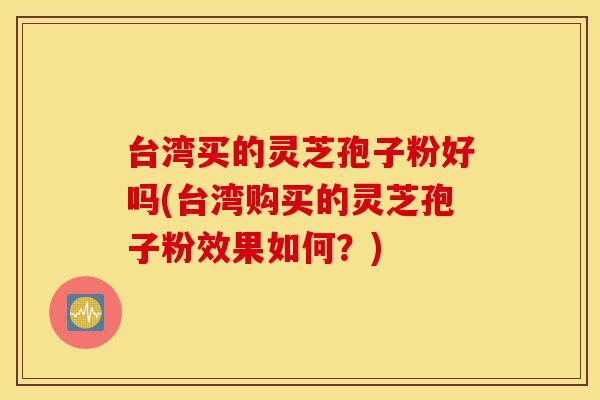 台湾买的灵芝孢子粉好吗(台湾购买的灵芝孢子粉效果如何？)-第1张图片-灵芝之家