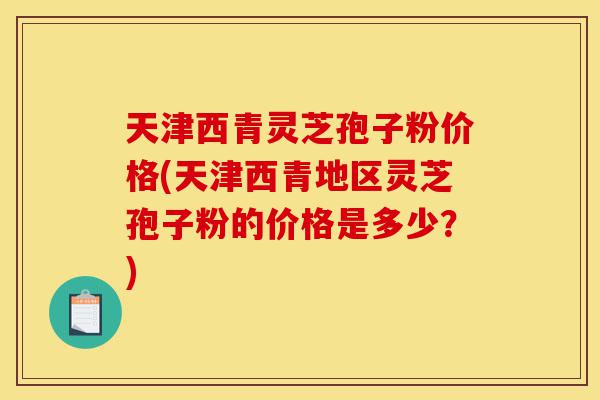 天津西青灵芝孢子粉价格(天津西青地区灵芝孢子粉的价格是多少？)-第1张图片-灵芝之家