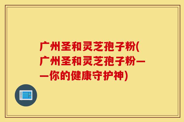 广州圣和灵芝孢子粉(广州圣和灵芝孢子粉——你的健康守护神)-第1张图片-灵芝之家