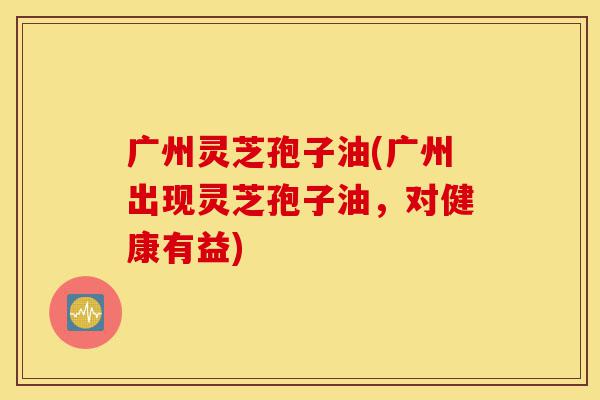 广州灵芝孢子油(广州出现灵芝孢子油，对健康有益)-第1张图片-灵芝之家