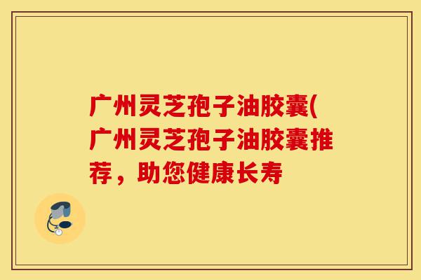 广州灵芝孢子油胶囊(广州灵芝孢子油胶囊推荐，助您健康长寿-第1张图片-灵芝之家