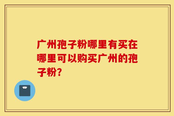 广州孢子粉哪里有买在哪里可以购买广州的孢子粉？-第1张图片-灵芝之家
