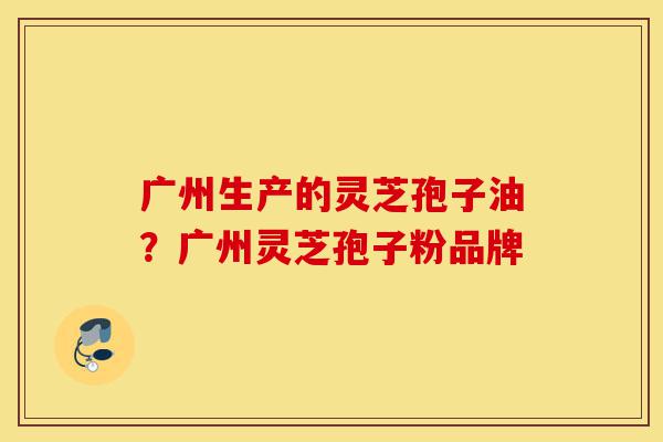 广州生产的灵芝孢子油？广州灵芝孢子粉品牌-第1张图片-灵芝之家