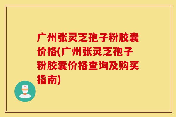 广州张灵芝孢子粉胶囊价格(广州张灵芝孢子粉胶囊价格查询及购买指南)-第1张图片-灵芝之家