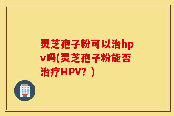 灵芝孢子粉可以治hpv吗(灵芝孢子粉能否治疗HPV？)-第1张图片-灵芝之家