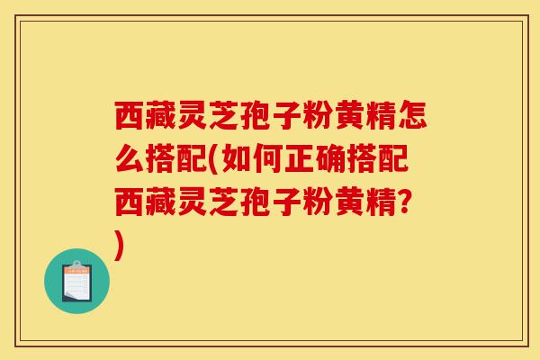 西藏灵芝孢子粉黄精怎么搭配(如何正确搭配西藏灵芝孢子粉黄精？)-第1张图片-灵芝之家