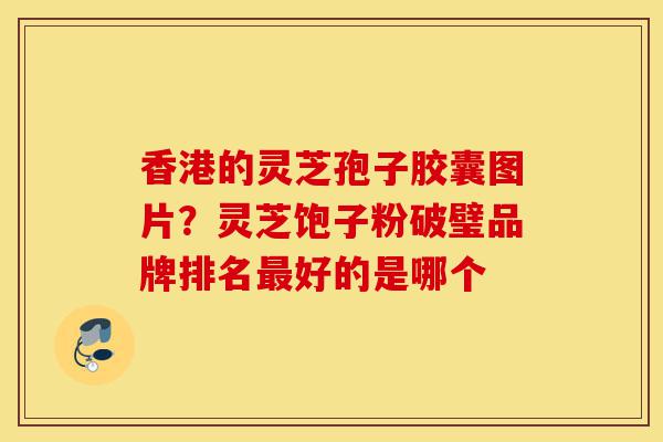 香港的灵芝孢子胶囊图片？灵芝饱子粉破璧品牌排名最好的是哪个-第1张图片-灵芝之家