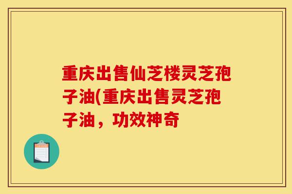 重庆出售仙芝楼灵芝孢子油(重庆出售灵芝孢子油，功效神奇-第1张图片-灵芝之家