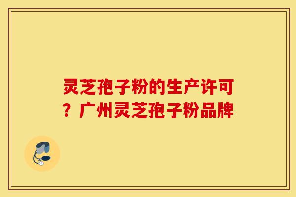 灵芝孢子粉的生产许可？广州灵芝孢子粉品牌-第1张图片-灵芝之家