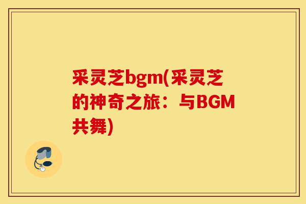 采灵芝bgm(采灵芝的神奇之旅：与BGM共舞)-第1张图片-灵芝之家