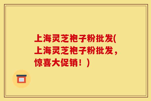 上海灵芝袍子粉批发(上海灵芝袍子粉批发，惊喜大促销！)-第1张图片-灵芝之家
