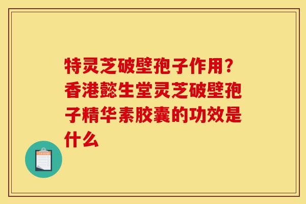 特灵芝破壁孢子作用？香港懿生堂灵芝破壁孢子精华素胶囊的功效是什么-第1张图片-灵芝之家