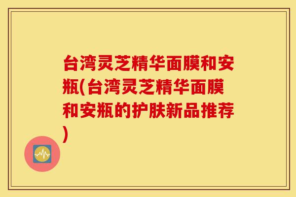 台湾灵芝精华面膜和安瓶(台湾灵芝精华面膜和安瓶的护肤新品推荐)-第1张图片-灵芝之家
