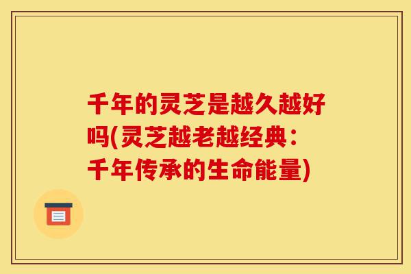 千年的灵芝是越久越好吗(灵芝越老越经典：千年传承的生命能量)-第1张图片-灵芝之家