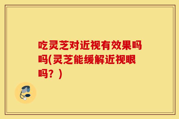 吃灵芝对近视有效果吗吗(灵芝能缓解近视眼吗?)-第1张图片-灵芝之家 吃灵芝对近视有效果吗吗(灵芝能缓解近视眼吗?)-第1张图片-灵芝之家
