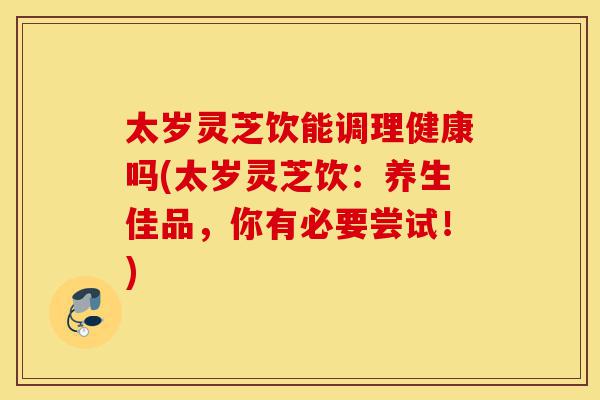 太岁灵芝饮能调理健康吗(太岁灵芝饮:养生佳品,你有必要尝试!)-第1张图片-灵芝之家 太岁灵芝饮能调理健康吗(太岁灵芝饮:养生佳品,你有必要尝试!)-第1张图片-灵芝之家
