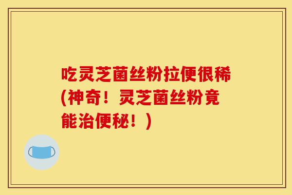 吃灵芝菌丝粉拉便很稀(神奇!灵芝菌丝粉竟能治便秘!)-第1张图片-灵芝之家 吃灵芝菌丝粉拉便很稀(神奇!灵芝菌丝粉竟能治便秘!)-第1张图片-灵芝之家