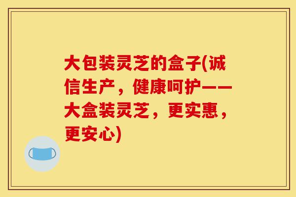 大包装灵芝的盒子(诚信生产，健康呵护——大盒装灵芝，更实惠，更安心)-第1张图片-灵芝之家