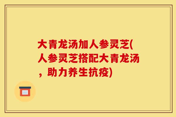 大青龙汤加人参灵芝(人参灵芝搭配大青龙汤，助力养生抗疫)-第1张图片-灵芝之家