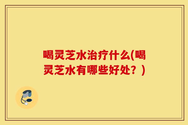 喝灵芝水治疗什么(喝灵芝水有哪些好处?)-第1张图片-灵芝之家 喝灵芝水治疗什么(喝灵芝水有哪些好处?)-第1张图片-灵芝之家