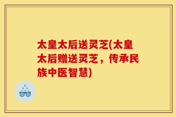 太皇太后送灵芝(太皇太后赠送灵芝,传承民族中医智慧)-第1张图片-灵芝之家 太皇太后送灵芝(太皇太后赠送灵芝,传承民族中医智慧)-第1张图片-灵芝之家