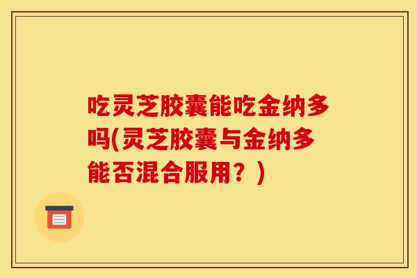 吃灵芝胶囊能吃金纳多吗(灵芝胶囊与金纳多能否混合服用?)-第1张图片-灵芝之家 吃灵芝胶囊能吃金纳多吗(灵芝胶囊与金纳多能否混合服用?)-第1张图片-灵芝之家