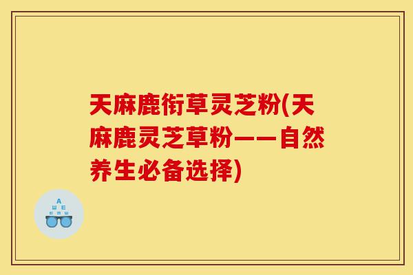 天麻鹿衔草灵芝粉(天麻鹿灵芝草粉——自然养生必备选择)-第1张图片-灵芝之家 天麻鹿衔草灵芝粉(天麻鹿灵芝草粉——自然养生必备选择)-第1张图片-灵芝之家
