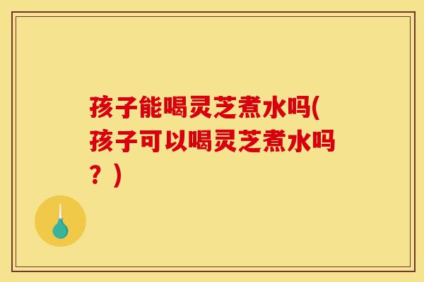 孩子能喝灵芝煮水吗(孩子可以喝灵芝煮水吗?)-第1张图片-灵芝之家 孩子能喝灵芝煮水吗(孩子可以喝灵芝煮水吗?)-第1张图片-灵芝之家