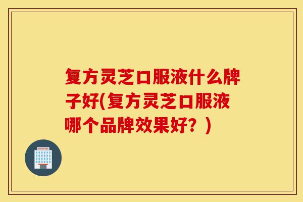 复方灵芝口服液什么牌子好(复方灵芝口服液哪个品牌效果好?)-第1张图片-灵芝之家 复方灵芝口服液什么牌子好(复方灵芝口服液哪个品牌效果好?)-第1张图片-灵芝之家