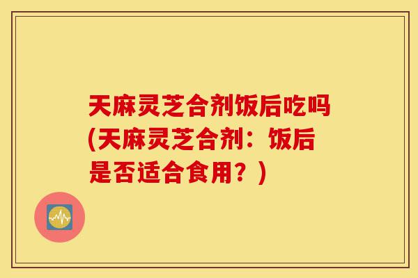 天麻灵芝合剂饭后吃吗(天麻灵芝合剂:饭后是否适合食用?)-第1张图片-灵芝之家 天麻灵芝合剂饭后吃吗(天麻灵芝合剂:饭后是否适合食用?)-第1张图片-灵芝之家