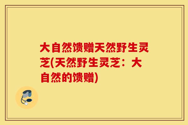 大自然馈赠天然野生灵芝(天然野生灵芝:大自然的馈赠)-第1张图片-灵芝之家 大自然馈赠天然野生灵芝(天然野生灵芝:大自然的馈赠)-第1张图片-灵芝之家