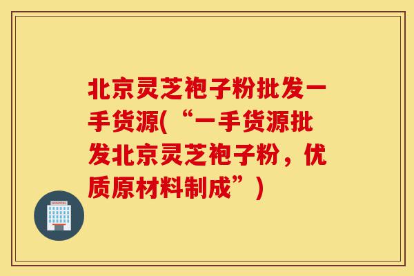 北京灵芝袍子粉批发一手货源(“一手货源批发北京灵芝袍子粉,优质原材料制成”)-第1张图片-灵芝之家 北京灵芝袍子粉批发一手货源(“一手货源批发北京灵芝袍子粉,优质原材料制成”)-第1张图片-灵芝之家