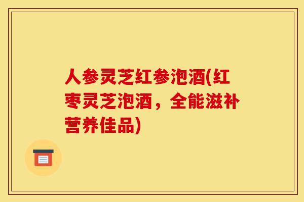 人参灵芝红参泡酒(红枣灵芝泡酒，全能滋补营养佳品)-第1张图片-灵芝之家