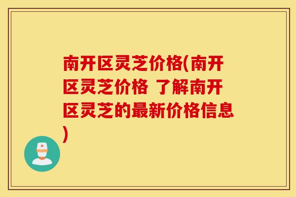 南开区灵芝价格(南开区灵芝价格 了解南开区灵芝的最新价格信息)-第1张图片-灵芝之家