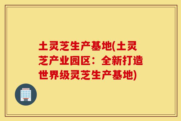 土灵芝生产基地(土灵芝产业园区:全新打造世界级灵芝生产基地)-第1张图片-灵芝之家 土灵芝生产基地(土灵芝产业园区:全新打造世界级灵芝生产基地)-第1张图片-灵芝之家