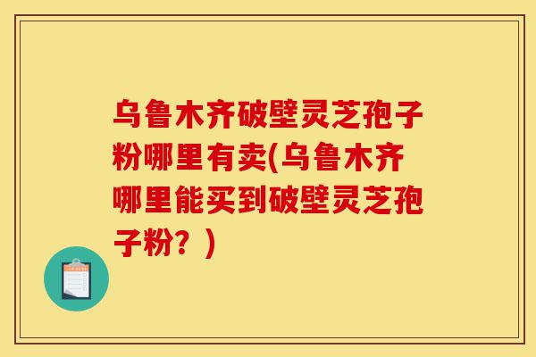 乌鲁木齐破壁灵芝孢子粉哪里有卖(乌鲁木齐哪里能买到破壁灵芝孢子粉？)-第1张图片-灵芝之家