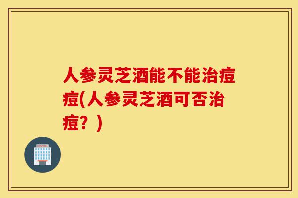 人参灵芝酒能不能治痘痘(人参灵芝酒可否治痘?)-第1张图片-灵芝之家 人参灵芝酒能不能治痘痘(人参灵芝酒可否治痘?)-第1张图片-灵芝之家