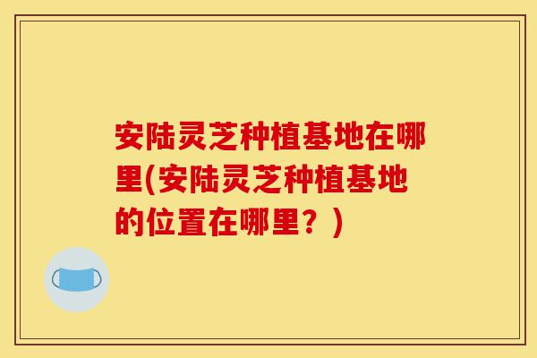 安陆灵芝种植基地在哪里(安陆灵芝种植基地的位置在哪里?)-第1张图片-灵芝之家 安陆灵芝种植基地在哪里(安陆灵芝种植基地的位置在哪里?)-第1张图片-灵芝之家