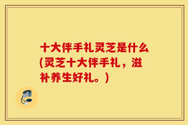 十大伴手礼灵芝是什么(灵芝十大伴手礼，滋补养生好礼。)-第1张图片-灵芝之家