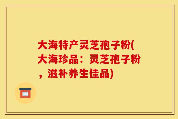 大海特产灵芝孢子粉(大海珍品:灵芝孢子粉,滋补养生佳品)-第1张图片-灵芝之家 大海特产灵芝孢子粉(大海珍品:灵芝孢子粉,滋补养生佳品)-第1张图片-灵芝之家
