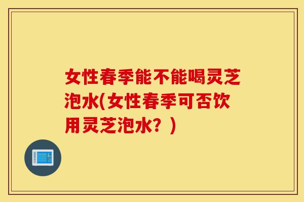 女性春季能不能喝灵芝泡水(女性春季可否饮用灵芝泡水?)-第1张图片-灵芝之家 女性春季能不能喝灵芝泡水(女性春季可否饮用灵芝泡水?)-第1张图片-灵芝之家