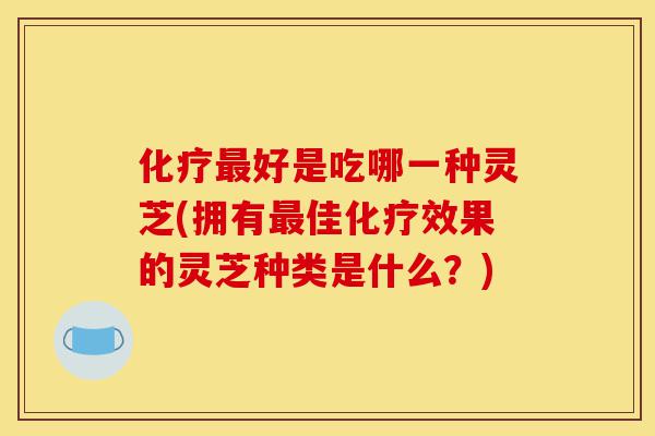化疗最好是吃哪一种灵芝(拥有最佳化疗效果的灵芝种类是什么?)-第1张图片-灵芝之家 化疗最好是吃哪一种灵芝(拥有最佳化疗效果的灵芝种类是什么?)-第1张图片-灵芝之家
