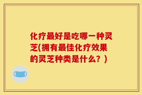 化疗最好是吃哪一种灵芝(拥有最佳化疗效果的灵芝种类是什么？)-第1张图片-灵芝之家