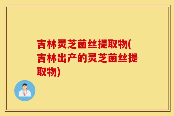 吉林灵芝菌丝提取物(吉林出产的灵芝菌丝提取物)-第1张图片-灵芝之家 吉林灵芝菌丝提取物(吉林出产的灵芝菌丝提取物)-第1张图片-灵芝之家