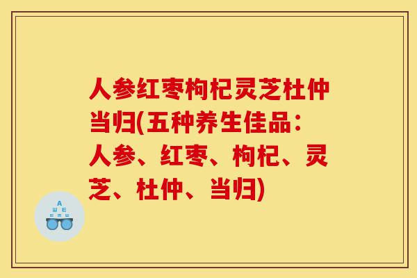 人参红枣枸杞灵芝杜仲当归(五种养生佳品:人参、红枣、枸杞、灵芝、杜仲、当归)-第1张图片-灵芝之家 人参红枣枸杞灵芝杜仲当归(五种养生佳品:人参、红枣、枸杞、灵芝、杜仲、当归)-第1张图片-灵芝之家